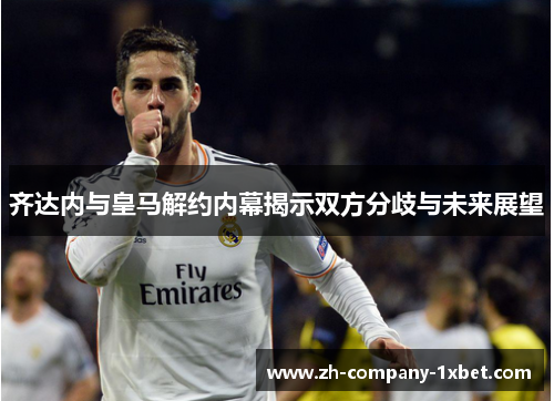 齐达内与皇马解约内幕揭示双方分歧与未来展望 齐达内与皇马解约内幕揭示双方分歧与未来展望