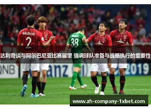 达利奇谈与阿尔巴尼亚比赛展望 强调球队准备与战略执行的重要性 达利奇谈与阿尔巴尼亚比赛展望 强调球队准备与战略执行的重要性