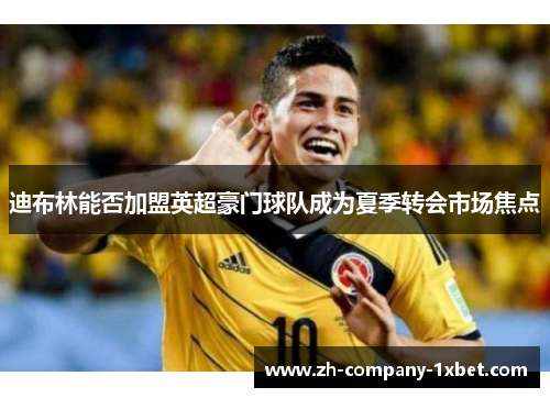 迪布林能否加盟英超豪门球队成为夏季转会市场焦点