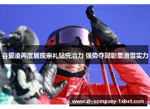 谷爱凌再度展现崇礼站统治力 强势夺冠彰显滑雪实力