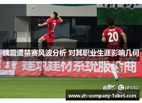 魏震遭禁赛风波分析 对其职业生涯影响几何