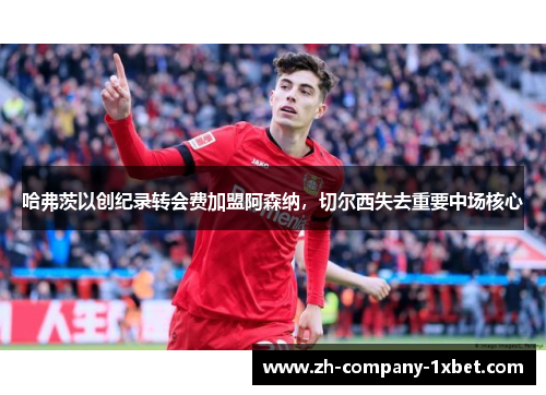 哈弗茨以创纪录转会费加盟阿森纳,切尔西失去重要中场核心 哈弗茨以创纪录转会费加盟阿森纳,切尔西失去重要中场核心